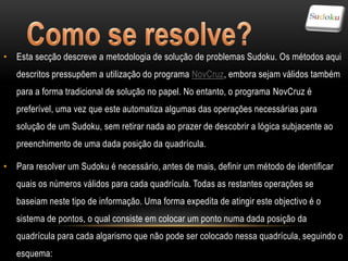 • Esta secção descreve a metodologia de solução de problemas Sudoku. Os métodos aqui
   descritos pressupõem a utilização do programa NovCruz, embora sejam válidos também
   para a forma tradicional de solução no papel. No entanto, o programa NovCruz é
   preferível, uma vez que este automatiza algumas das operações necessárias para
   solução de um Sudoku, sem retirar nada ao prazer de descobrir a lógica subjacente ao
   preenchimento de uma dada posição da quadrícula.

• Para resolver um Sudoku é necessário, antes de mais, definir um método de identificar
   quais os números válidos para cada quadrícula. Todas as restantes operações se
   baseiam neste tipo de informação. Uma forma expedita de atingir este objectivo é o
   sistema de pontos, o qual consiste em colocar um ponto numa dada posição da
   quadrícula para cada algarismo que não pode ser colocado nessa quadrícula, seguindo o
   esquema:
 