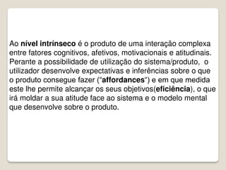 Ao nível intrínseco é o produto de uma interação complexa
entre fatores cognitivos, afetivos, motivacionais e atitudinais.
Perante a possibilidade de utilização do sistema/produto, o
utilizador desenvolve expectativas e inferências sobre o que
o produto consegue fazer (“affordances“) e em que medida
este lhe permite alcançar os seus objetivos(eficiência), o que
irá moldar a sua atitude face ao sistema e o modelo mental
que desenvolve sobre o produto.
 