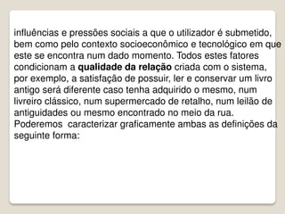 influências e pressões sociais a que o utilizador é submetido,
bem como pelo contexto socioeconômico e tecnológico em que
este se encontra num dado momento. Todos estes fatores
condicionam a qualidade da relação criada com o sistema,
por exemplo, a satisfação de possuir, ler e conservar um livro
antigo será diferente caso tenha adquirido o mesmo, num
livreiro clássico, num supermercado de retalho, num leilão de
antiguidades ou mesmo encontrado no meio da rua.
Poderemos caracterizar graficamente ambas as definições da
seguinte forma:
 