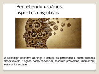 Percebendo usuários:
aspectos cognitivos
A psicologia cognitiva abrange o estudo da percepção e como pessoas
desenvolvem funções como raciocinar, resolver problemas, memorizar,
entre outras coisas.
 