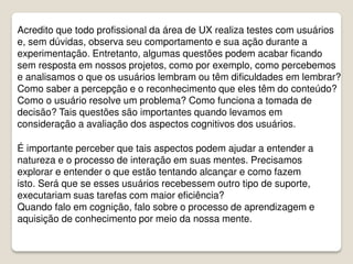 Acredito que todo profissional da área de UX realiza testes com usuários
e, sem dúvidas, observa seu comportamento e sua ação durante a
experimentação. Entretanto, algumas questões podem acabar ficando
sem resposta em nossos projetos, como por exemplo, como percebemos
e analisamos o que os usuários lembram ou têm dificuldades em lembrar?
Como saber a percepção e o reconhecimento que eles têm do conteúdo?
Como o usuário resolve um problema? Como funciona a tomada de
decisão? Tais questões são importantes quando levamos em
consideração a avaliação dos aspectos cognitivos dos usuários.
É importante perceber que tais aspectos podem ajudar a entender a
natureza e o processo de interação em suas mentes. Precisamos
explorar e entender o que estão tentando alcançar e como fazem
isto. Será que se esses usuários recebessem outro tipo de suporte,
executariam suas tarefas com maior eficiência?
Quando falo em cognição, falo sobre o processo de aprendizagem e
aquisição de conhecimento por meio da nossa mente.
 