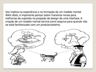 Isto implica na experiência e na formação de um modelo mental.
Além disto, é importante pensar sobre maneiras novas para
melhorias de suportes na projeção de design de uma interface. A
criação de um modelo mental servirá como esquiva para quando não
se está familiarizado com um produto/sistema.
 