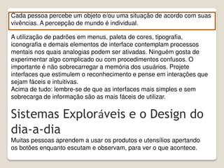 A utilização de padrões em menus, paleta de cores, tipografia,
iconografia e demais elementos de interface contemplam processos
mentais nos quais analogias podem ser ativadas. Ninguém gosta de
experimentar algo complicado ou com procedimentos confusos. O
importante é não sobrecarregar a memória dos usuários. Projete
interfaces que estimulem o reconhecimento e pense em interações que
sejam fáceis e intuitivas.
Acima de tudo: lembre-se de que as interfaces mais simples e sem
sobrecarga de informação são as mais fáceis de utilizar.
Cada pessoa percebe um objeto e/ou uma situação de acordo com suas
vivências. A percepção de mundo é individual.
Sistemas Exploráveis e o Design do
dia-a-dia
Muitas pessoas aprendem a usar os produtos e utensílios apertando
os botões enquanto escutam e observam, para ver o que acontece.
 