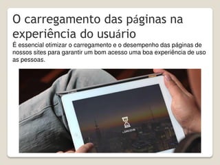 O carregamento das páginas na
experiência do usuário
É essencial otimizar o carregamento e o desempenho das páginas de
nossos sites para garantir um bom acesso uma boa experiência de uso
as pessoas.
 