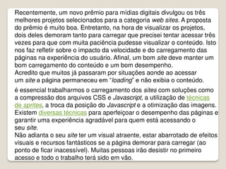 Recentemente, um novo prêmio para mídias digitais divulgou os três
melhores projetos selecionados para a categoria web sites. A proposta
do prêmio é muito boa. Entretanto, na hora de visualizar os projetos,
dois deles demoram tanto para carregar que precisei tentar acessar três
vezes para que com muita paciência pudesse visualizar o conteúdo. Isto
nos faz refletir sobre o impacto da velocidade e do carregamento das
páginas na experiência do usuário. Afinal, um bom site deve manter um
bom carregamento do conteúdo e um bom desempenho.
Acredito que muitos já passaram por situações aonde ao acessar
um site a página permaneceu em “loading” e não exibia o conteúdo.
é essencial trabalharmos o carregamento dos sites com soluções como
a compressão dos arquivos CSS e Javascript, a utilização de técnicas
de sprites, a troca da posição do Javascript e a otimização das imagens.
Existem diversas técnicas para aperfeiçoar o desempenho das páginas e
garantir uma experiência agradável para quem está acessando o
seu site.
Não adianta o seu site ter um visual atraente, estar abarrotado de efeitos
visuais e recursos fantásticos se a página demorar para carregar (ao
ponto de ficar inacessível). Muitas pessoas irão desistir no primeiro
acesso e todo o trabalho terá sido em vão.
 