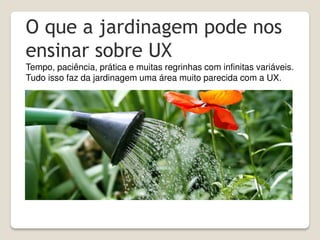 O que a jardinagem pode nos
ensinar sobre UX
Tempo, paciência, prática e muitas regrinhas com infinitas variáveis.
Tudo isso faz da jardinagem uma área muito parecida com a UX.
 