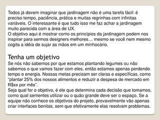 Todos já devem imaginar que jardinagem não é uma tarefa fácil: é
preciso tempo, paciência, prática e muitas regrinhas com infinitas
variáveis. O interessante é que tudo isso me faz achar a jardinagem
muito parecida com a área de UX.
O objetivo aqui é mostrar como os princípios da jardinagem podem nos
inspirar para sermos designers melhores… mesmo se você nem mesmo
cogita a idéia de sujar as mãos em um minhocário.
Tenha um objetivo
Se nós não sabemos por que estamos plantando legumes ou não
sabemos o que vamos fazer com eles, então estamos apenas perdendo
tempo e energia. Nossas metas precisam ser claras e específicas, como
“plantar 25% dos nossos alimentos e reduzir a despesa de mercado em
R$xx por mês”.
Seja qual for o objetivo, é ele que determina cada decisão que tomamos,
como qual sementes utilizar ou o quão grande deve ser o espaço. Se a
equipe não conhece os objetivos do projeto, provavelmente vão apenas
criar interfaces bonitas, sem que efetivamente elas resolvam problemas.
 