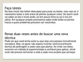 Faça testes
Na fase inicial não faltam desculpas para pular os testes, mas veja só: é
necessário testar o solo antes de plantar qualquer coisa. Só assim você
vai saber se ele é muito ácido, se tem pouco ferro ou se é rico em
cálcio. Em qualquer projeto precisamos saber onde estão os pontos
fracos e quais problemas precisam ser resolvidos.
Pense duas vezes antes de buscar uma nova
técnica
Pode ser que você tenha sorte ou que seja uma pessoa incrivelmente
inovadora. Mas, no geral, não espere inventar nenhuma brilhante
técnica de jardinagem a cada vaso que plantar. Ao invés vez disso,
encontre um método já experimentado e confiável para aplicar, afinal
você não precisa reinventar a roda a cada novo projeto que começar.
 