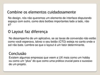 Combine os elementos cuidadosamente
No design, nós não queremos um elemento de interface disputando
espaço com outro, como dois botões importantes lado a lado, não
é?
O Layout faz diferença
Conclusão
Existem algumas empresas que veem a UX mais como um hobby
ou como um “plus” do que como uma prática crucial para o sucesso
de um projeto.
No desempenho de um aplicativo, se as taxas de conversão não estão
como você esperava, talvez o seu botão (CTO) esteja no canto onde o
sol não bate. Lembre-se que o layout é um fator determinante.
 