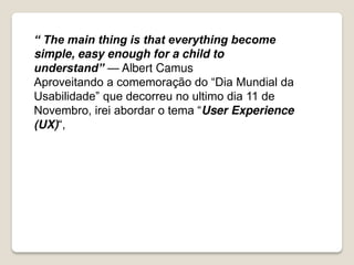 “ The main thing is that everything become
simple, easy enough for a child to
understand” — Albert Camus
Aproveitando a comemoração do “Dia Mundial da
Usabilidade” que decorreu no ultimo dia 11 de
Novembro, irei abordar o tema “User Experience
(UX)“,
 