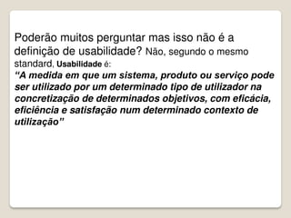 Poderão muitos perguntar mas isso não é a
definição de usabilidade? Não, segundo o mesmo
standard, Usabilidade é:
“A medida em que um sistema, produto ou serviço pode
ser utilizado por um determinado tipo de utilizador na
concretização de determinados objetivos, com eficácia,
eficiência e satisfação num determinado contexto de
utilização”
 