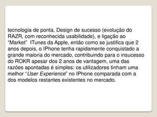 tecnologia de ponta, Design de sucesso (evolução do
RAZR, com reconhecida usabilidade), e ligação ao
“Market” ITunes da Apple, então como se justifica que 2
anos depois, o IPhone tenha rapidamente conquistado a
grande maioria do mercado, contribuindo para o insucesso
do ROKR apesar dos 2 anos de vantagem, uma das
razões apontadas é simples: os utilizadores tinham uma
melhor “User Experience” no IPhone comparada com a
dos modelos restantes existentes no mercado.
 