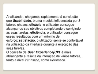 Analisando , chegamos rapidamente á conclusão
que Usabilidade, é uma medida influenciada por 3
fatores chaves: eficácia, o utilizador consegue
alcançar os seu objetivos completando e corrigindo
as suas tarefas; eficiência, o utilizador consegue
esses resultados com um mínimo de
esforço; satisfação, o utilizador sente-se confortável
na utilização da interface durante a execução das
suas tarefas.
O conceito de User Experience(UX) é mais
abrangente e resulta da interação de vários fatores,
tanto a nível intrínseco, como extrínseco.
 