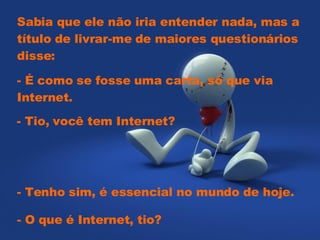Sabia que ele não iria entender nada, mas a título de livrar-me de maiores questionários disse:    - É como se fosse uma carta, só que via Internet.    - Tio, você tem Internet?   - Tenho sim, é essencial no mundo de hoje.  - O que é Internet, tio?  