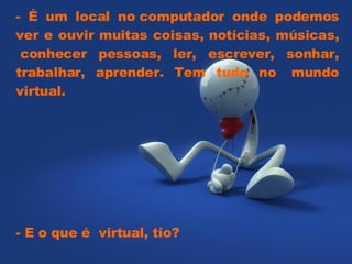 - É um local no computador onde podemos ver e ouvir muitas coisas, notícias, músicas,  conhecer pessoas, ler, escrever, sonhar, trabalhar, aprender. Tem tudo no  mundo virtual.  - E o que é  virtual, tio?  