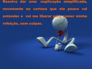 Resolvo dar uma  explicação simplificada, novamente na certeza que ele pouco vai entender e  vai me liberar para comer minha refeição, sem culpas.  