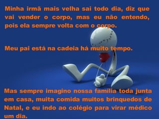 Minha irmã mais velha sai todo dia, diz que vai vender o corpo, mas eu não entendo, pois ela sempre volta com o corpo. Mas sempre imagino nossa família toda junta em casa, muita comida muitos brinquedos de Natal, e eu indo ao colégio para virar médico um dia. Meu pai está na cadeia há muito tempo.  