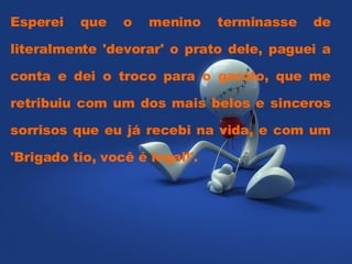 Esperei que o menino terminasse de literalmente 'devorar' o prato dele, paguei a conta e dei o troco para o garoto, que me retribuiu com um dos mais belos e sinceros sorrisos que eu já recebi na vida, e com um 'Brigado tio, você é legal!'.  