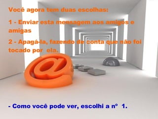 Você agora tem duas escolhas:  1 - Enviar esta mensagem aos amigos e amigas 2 - Apagá-la, fazendo de conta que não foi tocado por  ela.  - Como você pode ver, escolhi a nº  1.  
