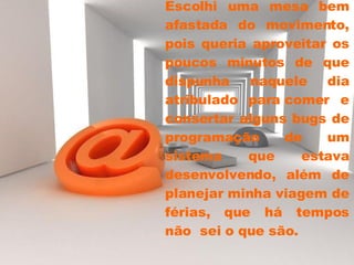 Escolhi uma mesa bem afastada do movimento, pois queria aproveitar os poucos minutos de que dispunha naquele dia atribulado para comer e consertar alguns bugs de programação de um sistema que estava desenvolvendo, além de planejar minha viagem de férias, que há tempos não  sei o que são.  