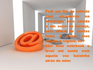 Pedi um filé de salmão com alcaparras na manteiga, uma salada e um suco de laranja, pois afinal de contas fome é fome, mas regime é regime, né?  Abri meu notebook e levei um susto com aquela voz baixinha atrás de mim: 