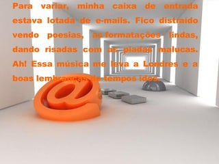 Para variar, minha caixa de entrada estava lotada de e-mails. Fico distraído vendo poesias, as formatações lindas, dando risadas com as piadas malucas. Ah! Essa música me leva a Londres e a boas lembranças de tempos idos. 