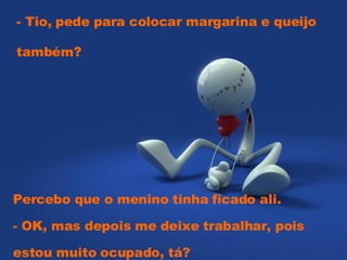 - Tio, pede para colocar margarina e queijo também?  Percebo que o menino tinha ficado ali.  - OK, mas depois me deixe trabalhar, pois estou muito ocupado, tá? 