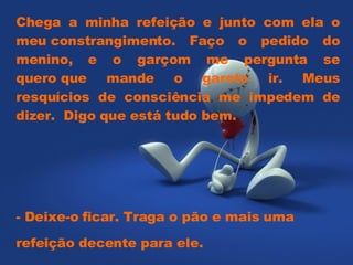 Chega a minha refeição e junto com ela o meu constrangimento. Faço o pedido do menino, e o garçom me pergunta se quero que mande o garoto ir. Meus resquícios de consciência me impedem de dizer.  Digo que está tudo bem.  - Deixe-o ficar. Traga o pão e mais uma refeição decente para ele.  