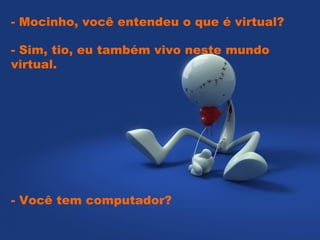   - Mocinho, você entendeu o que é virtual?  - Sim, tio, eu também vivo neste mundo virtual.  - Você tem computador? 