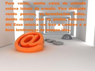 Para variar, minha caixa de entrada estava lotada de e-mails. Fico distraído vendo poesias, as formatações lindas, dando risadas com as piadas malucas. Ah! Essa música me leva a Londres e a boas lembranças de tempos idos. 