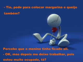 - Tio, pede para colocar margarina e queijo também?  Percebo que o menino tinha ficado ali.  - OK, mas depois me deixe trabalhar, pois estou muito ocupado, tá? 