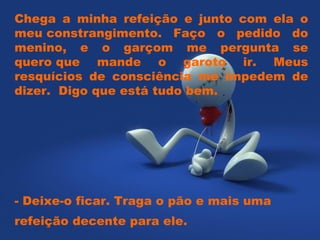 Chega a minha refeição e junto com ela o meu constrangimento. Faço o pedido do menino, e o garçom me pergunta se quero que mande o garoto ir. Meus resquícios de consciência me impedem de dizer.  Digo que está tudo bem.  - Deixe-o ficar. Traga o pão e mais uma refeição decente para ele.  