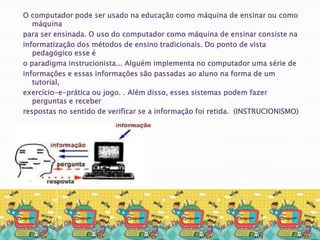 O computador pode ser usado na educação como máquina de ensinar ou como máquina para ser ensinada. O uso do computador como máquina de ensinar consiste na informatização dos métodos de ensino tradicionais. Do ponto de vista pedagógico esse é o paradigma instrucionista... Alguém implementa no computador uma série de informações e essas informações são passadas ao aluno na forma de um tutorial, exercício-e-prática ou jogo. . Além disso, esses sistemas podem fazer perguntas e receber respostas no sentido de verificar se a informação foi retida.  (INSTRUCIONISMO)
