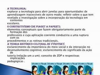 A Tecnologia;  explorar a tecnologia para abrir janelas para oportunidades de aprendizagem inacessíveis de outro modo; refletir sobre o que tem revelado a investigação sobre a incorporação da tecnologia em contextos escolares.O Construtivismo (de Piaget a Papert);  elementos conceptuais que fazem obrigatoriamente parte da formação dos professores e cuja aplicação coerente conduziria a uma ruptura com os procedimentos e as rotinas tradicionais. A Teoria histórico-cultural de Vygotsky;  esclarecimento da importância do meio social e da interacção no desenvolvimento cognitivo; esclarecimento do significado da ação de tutoria (relação um a um); conceito de ZDP e respectivas implicações pedagógicas .
