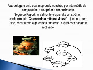A abordagem pela qual o aprendiz constrói, por intermédio do computador, o seu próprio conhecimento.Segundo Papert, inicialmente o aprendiz constrói  o conhecimento ‘Colocando a mão na Massa’ e juntando com isso, construindo algo de seu interesse  o qual esta bastante motivado.