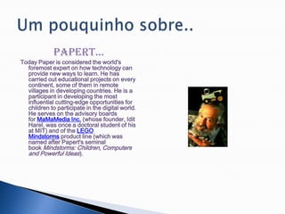 Papert...Today Paper is considered the world's foremost expert on how technology can provide new ways to learn. He has carried out educational projects on every continent, some of them in remote villages in developing countries. He is a participant in developing the most influential cutting-edge opportunities for children to participate in the digital world. He serves on the advisory boards for MaMaMedia Inc. (whose founder, Idit Harel, was once a doctoral student of his at MIT) and of the LEGO Mindstorms product line (which was named after Papert's seminal book Mindstorms: Children, Computers and Powerful Ideas).Um pouquinho sobre..
