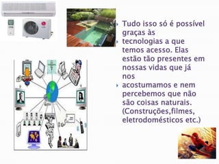 Tudo isso só é possível graças às tecnologias a que temos acesso. Elas estão tão presentes em nossas vidas que já nos acostumamos e nem percebemos que não são coisas naturais. (Construções,filmes, eletrodomésticos etc.)