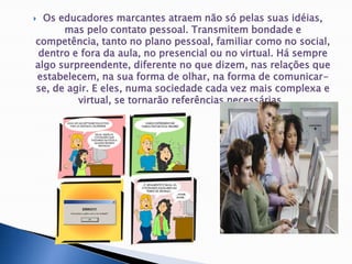 Os educadores marcantes atraem não só pelas suas idéias, mas pelo contato pessoal. Transmitem bondade e competência, tanto no plano pessoal, familiar como no social, dentro e fora da aula, no presencial ou no virtual. Há sempre algo surpreendente, diferente no que dizem, nas relações que estabelecem, na sua forma de olhar, na forma de comunicar-se, de agir. E eles, numa sociedade cada vez mais complexa e virtual, se tornarão referências necessárias. 