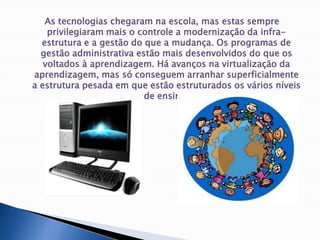As tecnologias chegaram na escola, mas estas sempre privilegiaram mais o controle a modernização da infra-estrutura e a gestão do que a mudança. Os programas de gestão administrativa estão mais desenvolvidos do que os voltados à aprendizagem. Há avanços na virtualização da aprendizagem, mas só conseguem arranhar superficialmente a estrutura pesada em que estão estruturados os vários níveis de ensino.