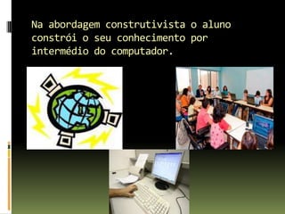Na abordagemconstrutivista o aluno constrói o seu conhecimento por intermédio do computador.
