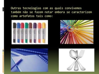 Outras tecnologias com as quais convivemos também não se fazem notar embora se caracterizem como artefatos tais como: