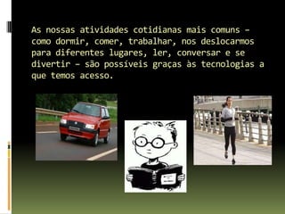 As nossas atividades cotidianas mais comuns – como dormir, comer, trabalhar, nos deslocarmos para diferentes lugares, ler, conversar e se divertir – são possíveis graças às tecnologias a que temos acesso.