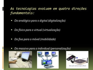 As tecnologias evoluem em quatro direções fundamentais:Do analógico para o digital (digitalização)Do físico para o virtual (virtualização)Do fixo para o móvel (mobilidade)Do massivo para o individual (personalização)