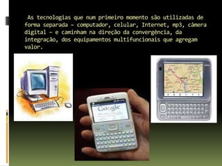  As tecnologias que num primeiro momento são utilizadas de forma separada – computador, celular, Internet, mp3, câmera digital – e caminham na direção da convergência, da integração, dos equipamentos multifuncionais que agregam valor. 