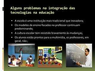 Alguns problemas na integração das tecnologias na educaçãoA escola é uma instituição mais tradicional que inovadora;Os modelos de ensino focados no professor continuam predominando;A cultura escolar tem resistido bravamente às mudanças;Os alunos estão prontos para a multimídia, os professores, em geral, não ;