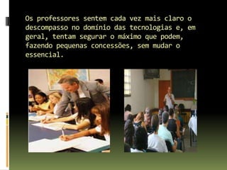 Os professores sentem cada vez mais claro o descompasso no domínio das tecnologias e, em geral, tentam segurar o máximo que podem, fazendo pequenas concessões, sem mudar o essencial.