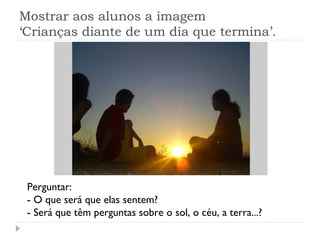 Mostrar aos alunos a imagem
‘Crianças diante de um dia que termina’.




 Perguntar:
 - O que será que elas sentem?
 - Será que têm perguntas sobre o sol, o céu, a terra...?
 
