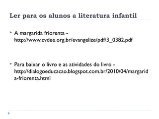 Ler para os alunos a literatura infantil

   A margarida friorenta -
    http://www.cvdee.org.br/evangelize/pdf/3_0382.pdf



   Para baixar o livro e as atividades do livro -
    http://dialogoeducacao.blogspot.com.br/2010/04/margarid
    a-friorenta.html
 