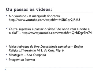 Ou passar os vídeos:
   No youtube - A margarida friorenta
    http://www.youtube.com/watch?v=HSBGqr2IR4U

   Outra sugestão é passar o vídeo “de onde vem a noite e
    o dia?” - http://www.youtube.com/watch?v=QrRDgr7rs74


   Ideias retiradas do livro Descobrindo caminhos – Ensino
    Religioso.Therezinha M. L. da Cruz. Pág. 6.
   Montagem – Ana Campana
   Imagem da internet
 