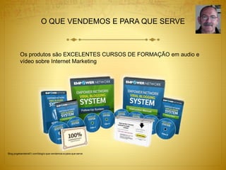 O QUE VENDEMOS E PARA QUE SERVE 
Os produtos são EXCELENTES CURSOS DE FORMAÇÃO em audio e 
vídeo sobre Internet Marketing 
Blog.jorgebandeira51.com/blog/o-que-vendemos-e-para-que-serve 
 